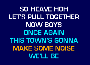 SO HEAVE HOH
LET'S PULL TOGETHER
NOW BOYS
ONCE AGAIN
THIS TOWN'S GONNA
MAKE SOME NOISE
WE'LL BE