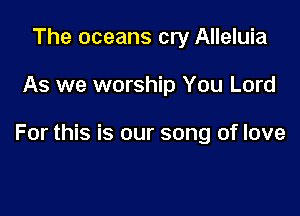 The oceans cry Alleluia

As we worship You Lord

For this is our song of love
