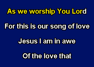 As we worship You Lord

For this is our song of love

Jesus I am in awe

Of the love that