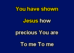 You have shown

Jesus how

precious You are

To me To me