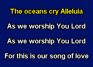 The oceans cry Alleluia
As we worship You Lord
As we worship You Lord

For this is our song of love