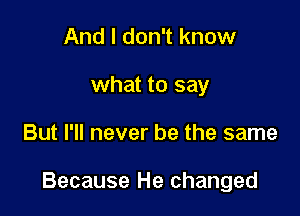 And I don't know
what to say

But I'll never be the same

Because He changed