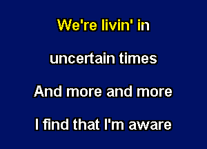 We're livin' in

uncertain times

And more and more

lfmd that I'm aware