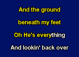 And the ground

beneath my feet

Oh He's everything

And lookin' back over
