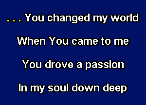 . . . You changed my world
When You came to me

You drove a passion

In my soul down deep