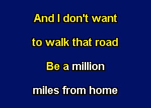 And I don't want
to walk that road

Be a million

miles from home