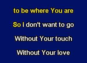 to be where You are

So I don't want to go

Without Your touch

Without Your love