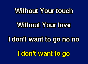 Without Your touch

Without Your love

I don't want to go no no

I don't want to go