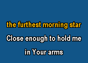 the furthest morning star

Close enough to hold me

in Your arms
