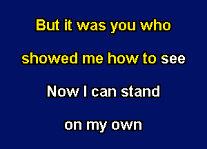 But it was you who

showed me how to see
Now I can stand

on my own