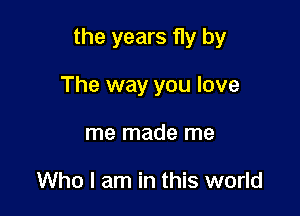 the years fly by

The way you love
me made me

Who I am in this world
