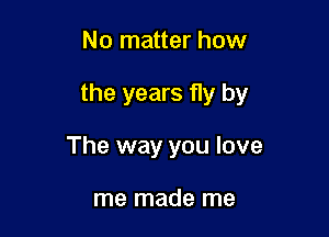 No matter how

the years fly by

The way you love

me made me