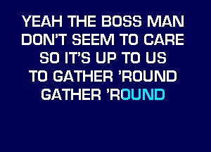 YEAH THE BOSS MAN
DON'T SEEM TO CARE
80 ITS UP TO US
TO GATHER 'ROUND
GATHER 'ROUND