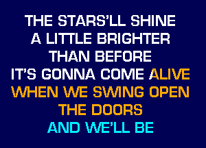 THE STARS'LL SHINE
A LITTLE BRIGHTER
THAN BEFORE
ITS GONNA COME ALIVE
WHEN WE SINlNG OPEN
THE DOORS
AND WE'LL BE