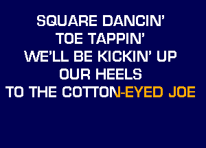 SQUARE DANCIN'
TOE TAPPIN'
WE'LL BE KICKIM UP
OUR HEELS
TO THE COTTON-EYED JOE