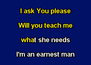 I ask You please

Will you teach me
what she needs

I'm an earnest man