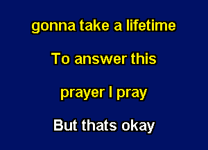 gonna take a lifetime

To answer this

prayer I pray

But thats okay
