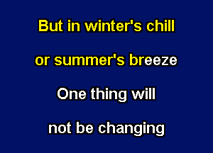 But in winter's chill

or summer's breeze

One thing will

not be changing