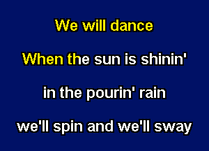 We will dance
When the sun is shinin'

in the pourin' rain

we'll spin and we'll sway