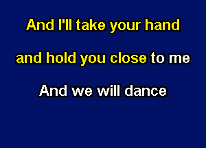 And I'll take your hand

and hold you close to me

And we will dance