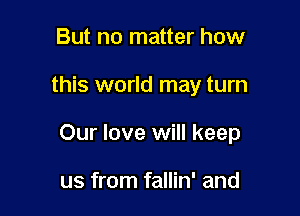But no matter how

this world may turn

Our love will keep

us from fallin' and