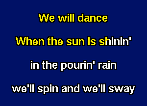 We will dance
When the sun is shinin'

in the pourin' rain

we'll spin and we'll sway