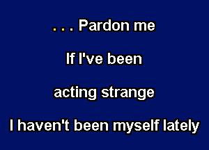 . . . Pardon me
If I've been

acting strange

I haven't been myself lately