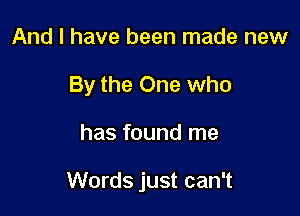 And I have been made new
By the One who

has found me

Words just can't