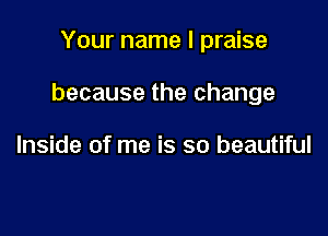 Your name I praise

because the change

Inside of me is so beautiful