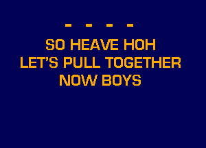 SO HEAVE HOH
LETS PULL TOGETHER

NOW BOYS