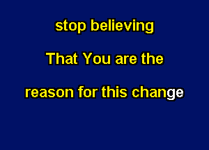 stop believing

That You are the

reason for this change