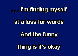 . . . I'm finding myself
at a loss for words

And the funny

thing is it's okay