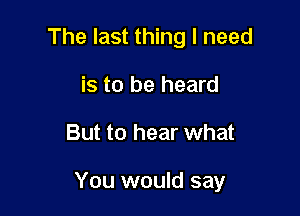 The last thing I need
is to be heard

But to hear what

You would say