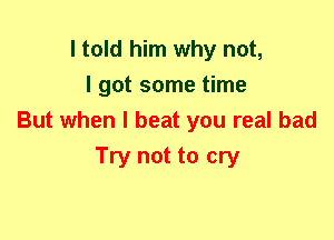 I told him why not,
I got some time
But when I beat you real bad
Try not to cry