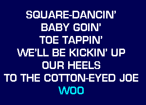 SGUARE-DANCIN'
BABY GOIN'
TOE TAPPIN'
WE'LL BE KICKIN' UP
OUR HEELS
TO THE COTTON-EYED JOE
W00