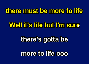 there must be more to life

Well it's life but I'm sure

there's gotta be

more to life 000