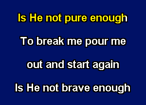 Is He not pure enough
To break me pour me

out and start again

Is He not brave enough