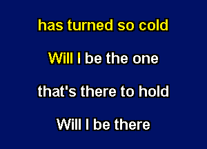 has turned so cold

Will I be the one

that's there to hold

Will I be there