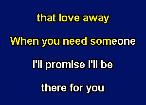that love away
When you need someone

I'll promise I'll be

there for you