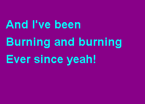 And I've been
Burning and burning

Ever since yeah!