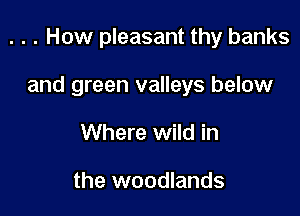 . . . How pleasant thy banks

and green valleys below

Where wild in

the woodlands