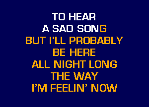 TO HEAR
A SAD SONG
BUT I'LL PROBABLY
BE HERE
ALL NIGHT LONG
THE WAY

I'M FEELIN' NOW I