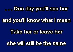 . . . One day you'll see her
and you'll know what I mean
Take her or leave her

she will still be the same