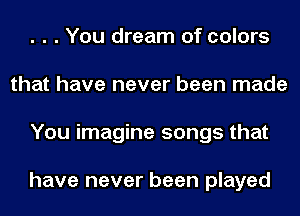 . . . You dream of colors
that have never been made
You imagine songs that

have never been played