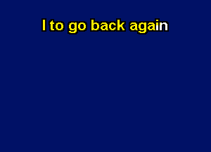 I to go back again