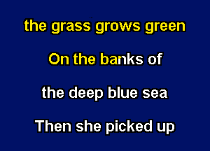 the grass grows green
On the banks of

the deep blue sea

Then she picked up