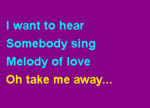 I want to hear
Somebody sing

Melody of love
Oh take me away...