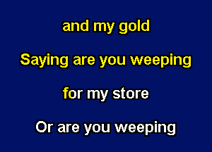 and my gold
Saying are you weeping

for my store

Or are you weeping