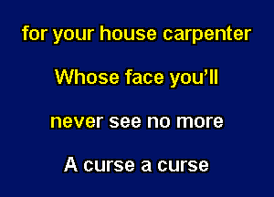 for your house carpenter

Whose face you'll
never see no more

A curse a curse