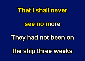 That I shall never
see no more

They had not been on

the ship three weeks